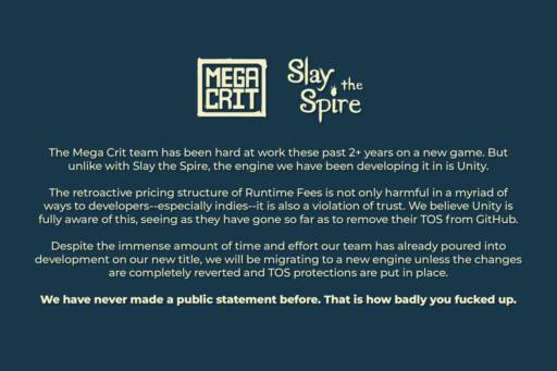 A statement by the Slay the Spire developer, Mefa Crit Games, regarding the new Unity pricing policy. They will migrate to another engine if Unity doesn't revert all changes.