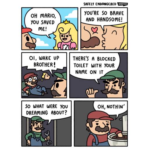 A six panel comic strip featuring Mario and his brother Luigi. 
                                            
                                            Panel 1 and 2: Oh Mario, you saved me! - Princess Peach says. 
                                            
                                            Panel 2: You're so brave and handsome! as she kisses Mario on his cheek. 
                                            
                                            Panel 3: Oi, wake up brother. - Luigi shouts at Mario and wakes him up. 
                                            
                                            Panel 4: There's a blocked toilet with your name on it. 
                                            
                                            Panel 5: So what were you dreaming about? 
                                            
                                            Panel 6: Oh, nothing. - Mario responds as he put his hand in the clogged toilet.