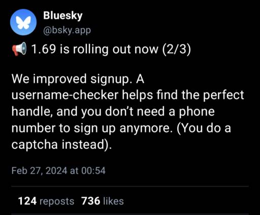 A post by Bluesky:
                                            We improved signup. A username-checker helps find the perfect handle, and you don’t need a phone number to sign up anymore. (You do a captcha instead).