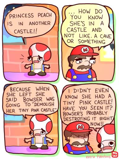 A comic strip featuring Mario and Toad.
                                            Toad: Princess is in another castle!
                                            Mario: How do you know she's in another castle and not in a cave or something. 
                                            Toad: Because when she left she said bowser was going to demolish her tiny pink castle. 
                                            I didn't even know she had a tiny pink castle! Have you seen it? Bowser is probably destroying it right now!
                                            
                                            *Mario is looking down depressed"