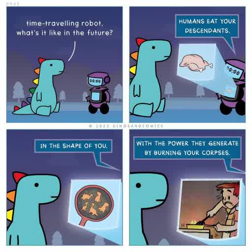 A four panel comic with a dinosaur having a conversation with a robot. 
                                            Dinosaur: time-travelling robot, what is it like in the future? 
                                            Robot: Humans eat your descendants. 
                                            In the shape of you. 
                                            With the power they generate by burning your corpses.