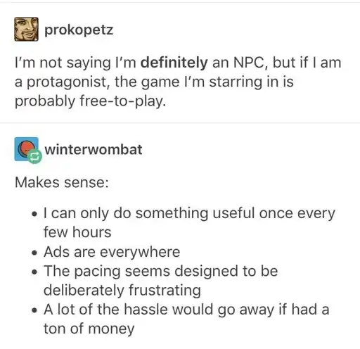 A screenshot of a Tumblr post.
                                            
                                            prokopetz: I'm not saying I'm definitely an NPC, but if I am a protagonist, the game I'm starring in is probably free-to-play. 
                                            
                                            winterwombat: Makes sense:
                                            I can only do something useful once every few hours.
                                            Ads are everywhere.
                                            The pacing sems designed to be deliberately frustrating. 
                                            A lot of the hassle would go away if I had a ton of money.