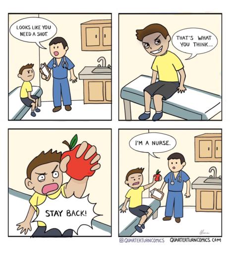 A four panel comic strip. 
                                            A boy is sitting in a doctor's office. 
                                            Doctor: Looks like you need a shot. 
                                            Boy: That's what you think...
                                            Boy holding an apple in his hand: STAY BACK! 
                                            Doctor: I'm a nurse.