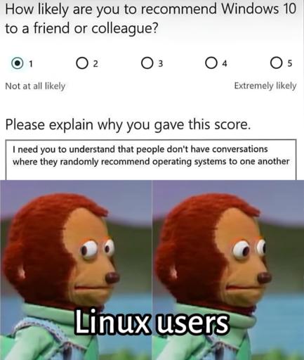 A questionnaire with a scale from 1 to 5.
                                            How likely are you to recommend Windows 10 to a friend or colleague?
                                            Comment: I need you to understand that people don't have conversations where they randomly recommend operating systems to one another. 
                                            Below is the monkey meme who is looking at the camera and then looking away. Captioned as Linux users.