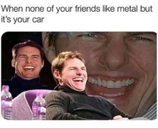 When none of your friends like metal but it's your car.
                                            Three pictures of Tom Cruise laughing.