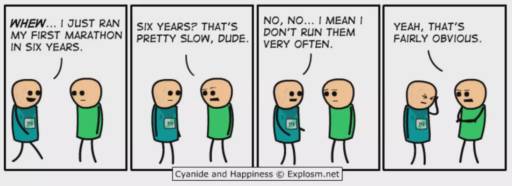 A Cyanide and Happiness comic.
                                                        Two people are having a conversation.
                                                        Whew. I just run my first marathon in six years.
                                                        Six years? That's pretty slow, dude.
                                                        No, no. I mean I don't run them very often. 
                                                        Yeah, that's fairly obvious.